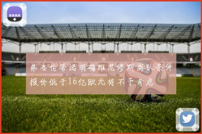 弗洛伦蒂诺明确维尼修斯离队条件报价低于16亿欧元将不予考虑
